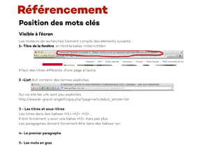 Position des mots clés
Visible à l’écran
Les moteurs de recherches tiennent compte des éléments suivants :
1- Titre de la fenêtre, en html la balise <title></title>
Il faut des titres différents, d’une page à l’autre.
2 -L’url doit contenir des termes explicites.
Sur ce site les urls sont peu explicites
http://www.le-grand-angle.fr/spip.php?page=article&id_article=46
3 - Les titres et sous-titres
Les titres dans des balises <h1> <h2> <h3>…
Il doit forcément y avoir une balise <h1> mais pas plus.
Les paragraphes doivent forcément être dans des balises <p>.
4- Le premier paragraphe
5- Les mots en gras
Référencement
 