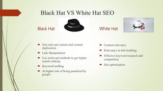 Black Hat VS White Hat SEO
Black Hat
 Non relevant content and content
duplication.
 Link Manipulation
 Use irrelevant methods to get higher
search ranking.
 Keyword stuffing
 At higher risk of being penalized by
google.
White Hat
 Content relevancy
 Relevancy in link building.
 Effective keyword research and
competition.
 Site optimization
 