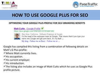 HOW TO USE GOOGLE PLUS FOR SEO OPTIMIZING YOUR GOOGLE PLUS PROFILE FOR SELF-BRANDING BENEFITS Google has compiled this listing from a combination of following details on  Matt’s G Plus profile: Where Matt currently lives. His occupation. His current employer. His introduction. The listing also includes an image of Matt Cutts which he uses as Google Plus profile picture. 