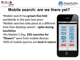 Mobile search: are we there yet? Mobile search has  grown five-fold  worldwide in the past two years Mobile searches take place at a different time than desktop search –  spike during lunchtime On Mother’s Day,  33% searches for “flowers”  were from mobile devices 50% of mobile queries are  local in nature  