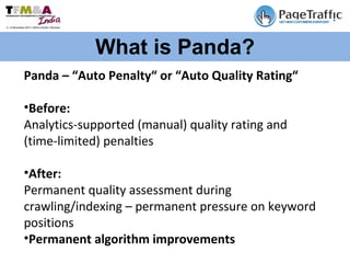 What is Panda? Panda – “Auto Penalty“ or “Auto Quality Rating“  Before: Analytics-supported (manual) quality rating and (time-limited) penalties  After: Permanent quality assessment during crawling/indexing – permanent pressure on keyword positions  Permanent algorithm improvements  