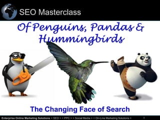 SEO Masterclass

Of Penguins, Pandas &
Hummingbirds

The Changing Face of Search
1
Enterprise Online Marketing Solutions < SEO > < PPC > < Social Media > < On-Line Marketing Solutions >

1

 
