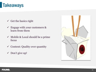 Takeaways

  Get the basics right

  Engage with your customers &
   learn from them

  Mobile & Local should be a prime
   focus

  Content: Quality over quantity

  Don’t give up!




                                      25
 