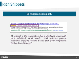 Rich Snippets

                     So what is a rich snippet?




    “A „snippet‟ is the information that is displayed underneath
    each individual search result.        Rich snippets provide
    additional engaging content & also push your competitors
    further down the page.”




                                                                   3
 