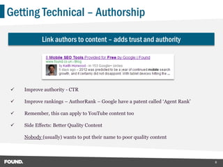 Getting Technical – Authorship

            Link authors to content – adds trust and authority




   Improve authority - CTR

   Improve rankings – AuthorRank – Google have a patent called ‘Agent Rank’

   Remember, this can apply to YouTube content too

   Side Effects: Better Quality Content

    Nobody (usually) wants to put their name to poor quality content



                                                                               8
 