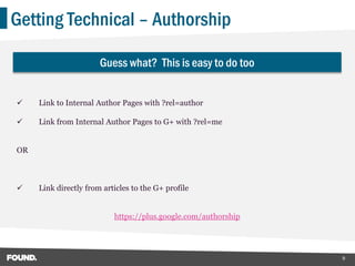 Getting Technical – Authorship

                       Guess what? This is easy to do too


    Link to Internal Author Pages with ?rel=author

    Link from Internal Author Pages to G+ with ?rel=me


OR



    Link directly from articles to the G+ profile


                           https://plus.google.com/authorship




                                                                9
 
