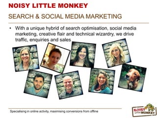 NOISY LITTLE MONKEY
• With a unique hybrid of search optimisation, social media
marketing, creative flair and technical wizardry, we drive
traffic, enquiries and sales
Specialising in online activity, maximising conversions from offline
SEARCH & SOCIAL MEDIA MARKETING
 