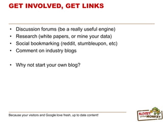 GET INVOLVED, GET LINKS
• Discussion forums (be a really useful engine)
• Research (white papers, or mine your data)
• Social bookmarking (reddit, stumbleupon, etc)
• Comment on industry blogs
• Why not start your own blog?
Because your visitors and Google love fresh, up to date content!
 