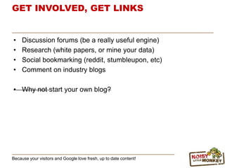 GET INVOLVED, GET LINKS
• Discussion forums (be a really useful engine)
• Research (white papers, or mine your data)
• Social bookmarking (reddit, stumbleupon, etc)
• Comment on industry blogs
• Why not start your own blog?
Because your visitors and Google love fresh, up to date content!
 