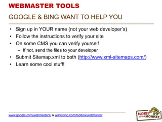 WEBMASTER TOOLS
• Sign up in YOUR name (not your web developer‟s)
• Follow the instructions to verify your site
• On some CMS you can verify yourself
– If not, send the files to your developer
• Submit Sitemap.xml to both (http://www.xml-sitemaps.com/)
• Learn some cool stuff!
GOOGLE & BING WANT TO HELP YOU
www.google.com/webmasters/ & www.bing.com/toolbox/webmaster
 