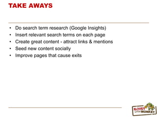 TAKE AWAYS
• Do search term research (Google Insights)
• Insert relevant search terms on each page
• Create great content - attract links & mentions
• Seed new content socially
• Improve pages that cause exits
 