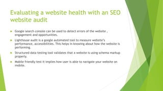 Evaluating a website health with an SEO
website audit
 Google search console can be used to detect errors of the website ,
engagement and opportunities.
 Lighthouse audit is a google automated tool to measure website’s
performance, accessibilities. This helps in knowing about how the website is
performing.
 Structured data testing tool validates that a website is using schema markup
properly.
 Mobile friendly test it implies how user is able to navigate your website on
mobile.
 