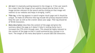  Alt text it is basically putting keyword in the image so if the user search
for a topic then the image of our website should also be there in the
image section relevant to the search and by clicking on that image will
redirect to our website and helps in bringing traffic.
 Title tag is the tag appears in search engine result page and it should be
unique .To make an effective title tag include the primary keyword which
help the user as well as the crawler about your page. Title tag should be
of 50-60 characters.
 Meta description describes the content of the page and gives the
summary about the page as it doesn’t help in ranking factor but it
increases the CTR (click through rate). This should be highly relevant to
the content of the page so that it could summarize key concept in to
form. The length of the meta description is around 200-250 characters.
 