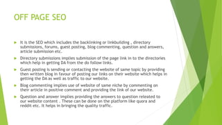 OFF PAGE SEO
 It is the SEO which includes the backlinking or linkbuilding , directory
submissions, forums, guest posting, blog commenting, question and answers,
article submission etc.
 Directory submissions implies submission of the page link in to the directories
which help in getting DA from the do follow links.
 Guest posting is sending or contacting the website of same topic by providing
then written blog in favour of posting our links on their website which helps in
getting the DA as well as traffic to our website.
 Blog commenting implies use of website of same niche by commenting on
their article in positive comment and providing the link of our website.
 Question and answer implies providing the answers to question releated to
our website content . These can be done on the platform like quora and
reddit etc. It helps in bringing the quality traffic.
 
