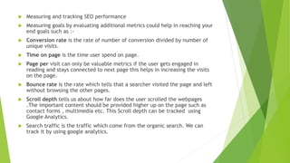  Measuring and tracking SEO performance
 Measuring goals by evaluating additional metrics could help in reaching your
end goals such as :-
 Conversion rate is the rate of number of conversion divided by number of
unique visits.
 Time on page is the time user spend on page.
 Page per visit can only be valuable metrics if the user gets engaged in
reading and stays connected to next page this helps in increasing the visits
on the page.
 Bounce rate is the rate which tells that a searcher visited the page and left
without browsing the other pages.
 Scroll depth tells us about how far does the user scrolled the webpages
.The important content should be provided higher up on the page such as
contact forms , multimedia etc. This Scroll depth can be tracked using
Google Analytics.
 Search traffic is the traffic which come from the organic search. We can
track it by using google analytics.
 