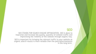 SEO
SEO STANDS FOR SEARCH ENGINE OPTIMIZATION. SEO is done to
improvise and increase the quality, quantity of website traffic and
improvising the visibility of the website through organic way.
SEO is important for bringing the relevant traffic to your website as
organic search results is more reliable than the paid advertisements
in the long term.
 