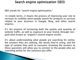 Search engine optimization (SEO)
SEO stands for “search engine optimization.”
In simple terms, it means the process of improving your site to
increase its visibility when people search for products or services
related to your business in Google, Bing, and other search
engines.
It’s the practice of increasing both the quality and quantity of
website traffic, as well as exposure to your brand, through non-
paid (also known as "organic") search engine results.
It’s about understanding what people are searching for online,
the answers they are seeking, the words they’re using, and the
type of content they wish to consume. Knowing the answers to
these questions will allow you to connect to the people who are
searching online for the solutions you offer.
 