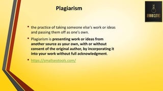 Plagiarism
• the practice of taking someone else's work or ideas
and passing them off as one's own.
• Plagiarism is presenting work or ideas from
another source as your own, with or without
consent of the original author, by incorporating it
into your work without full acknowledgment.
• https://smallseotools.com/
 