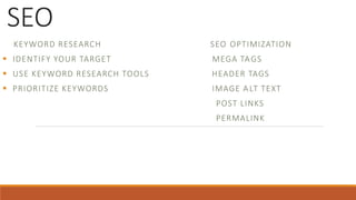 SEO
KEYWORD RESEARCH SEO OPTIMIZATION
 IDENTIFY YOUR TARGET MEGA TAGS
 USE KEYWORD RESEARCH TOOLS HEADER TAGS
 PRIORITIZE KEYWORDS IMAGE A LT TEXT
POST LINKS
PERMALINK
 