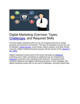 Digital Marketing Overview: Types,
Challenges, and Required Skills
The term digital marketing refers to the use of digital channels to market
products and services to consumers. This type of marketing involves the use
of websites, mobile devices, social media, search engines, and other similar
channels. Digital marketing became popular with the advent of the internet in
the 1990s.
Digital marketing involves some of the same principles as traditional
marketing and is often considered an additional way for companies to
approach consumers and understand their behavior. Companies often
combine traditional and digital marketing techniques in their strategies. But
digital marketing comes with its own set of challenges, including implicit bias.
 