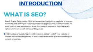 Search Engine Optimization (SEO) is the practice of optimizing a website to improve
its visibility and ranking on search engine results pages (SERPs). In simpler terms, it's
about making your website more attractive to search engines so that they rank it
higher when users search for relevant keywords.
SEO involves various strategies and techniques, both on and off your website, to
increase its chances of appearing in search engine results for queries related to your
content or business.
INTRODUCTION
WHAT IS SEO?
 