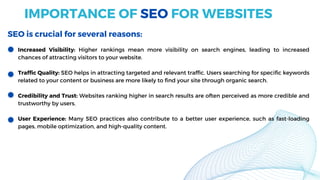 Increased Visibility: Higher rankings mean more visibility on search engines, leading to increased
chances of attracting visitors to your website.
Traffic Quality: SEO helps in attracting targeted and relevant traffic. Users searching for specific keywords
related to your content or business are more likely to find your site through organic search.
Credibility and Trust: Websites ranking higher in search results are often perceived as more credible and
trustworthy by users.
User Experience: Many SEO practices also contribute to a better user experience, such as fast-loading
pages, mobile optimization, and high-quality content.
IMPORTANCE OF SEO FOR WEBSITES
SEO is crucial for several reasons:
 