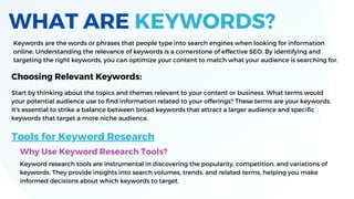 WHAT ARE KEYWORDS?
Keywords are the words or phrases that people type into search engines when looking for information
online. Understanding the relevance of keywords is a cornerstone of effective SEO. By identifying and
targeting the right keywords, you can optimize your content to match what your audience is searching for.
Start by thinking about the topics and themes relevant to your content or business. What terms would
your potential audience use to find information related to your offerings? These terms are your keywords.
It's essential to strike a balance between broad keywords that attract a larger audience and specific
keywords that target a more niche audience.
Choosing Relevant Keywords:
Tools for Keyword Research
Why Use Keyword Research Tools?
Keyword research tools are instrumental in discovering the popularity, competition, and variations of
keywords. They provide insights into search volumes, trends, and related terms, helping you make
informed decisions about which keywords to target.
 