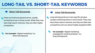 LONG-TAIL VS. SHORT-TAIL KEYWORDS
Short-Tail Keywords:
These are brief and general terms, usually
consisting of one to three words. While they may
have high search volumes, they are often highly
competitive.
Long-Tail Keywords:
For example: "digital marketing" is a
short-tail keyword.
Long-tail keywords are more specific phrases,
usually containing three or more words. They may
have lower search volumes, but they are often less
competitive and can attract highly targeted traffic.
For example: "digital marketing
strategies for small businesses" is a
long-tail keyword.
 
