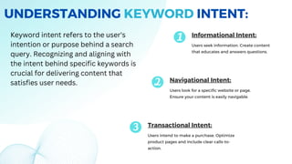 Transactional Intent:
Users intend to make a purchase. Optimize
product pages and include clear calls-to-
action.
Informational Intent:
Users seek information. Create content
that educates and answers questions.
Navigational Intent:
Users look for a specific website or page.
Ensure your content is easily navigable.
UNDERSTANDING KEYWORD INTENT:
Keyword intent refers to the user's
intention or purpose behind a search
query. Recognizing and aligning with
the intent behind specific keywords is
crucial for delivering content that
satisfies user needs.
 