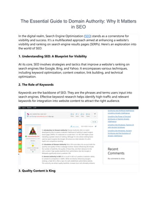 The Essential Guide to Domain Authority: Why It Matters
in SEO
In the digital realm, Search Engine Optimization (SEO) stands as a cornerstone for
visibility and success. It's a multifaceted approach aimed at enhancing a website's
visibility and ranking on search engine results pages (SERPs). Here's an exploration into
the world of SEO:
1. Understanding SEO: A Blueprint for Visibility
At its core, SEO involves strategies and tactics that improve a website's ranking on
search engines like Google, Bing, and Yahoo. It encompasses various techniques,
including keyword optimization, content creation, link building, and technical
optimization.
2. The Role of Keywords
Keywords are the backbone of SEO. They are the phrases and terms users input into
search engines. Effective keyword research helps identify high-traffic and relevant
keywords for integration into website content to attract the right audience.
3. Quality Content is King
 