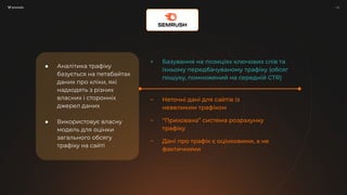 / 10
/ 10
● Аналітика трафіку
базується на петабайтах
даних про кліки, які
надходять з різних
власних і сторонніх
джерел даних
● Використовує власну
модель для оцінки
загального обсягу
трафіку на сайті
+ Базування на позиціях ключових слів та
їхньому передбачуваному трафіку (обсяг
пошуку, помножений на середній CTR)
− Неточні дані для сайтів із
невеликим трафіком
− “Прихована” система розрахунку
трафіку
− Дані про трафік є оцінковими, а не
фактичними
 