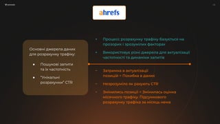 / 12
/ 12
Основні джерела даних
для розрахунку трафіку:
● Пошукові запити
та їх частотність
● “Унікальні
розрахунки” СTR
+ Процесс розрахунку трафіку базується на
прозорих і зрозумілих факторах
+ Використовує різні джерела для актуалізації
частотності та динаміки запитів
− Затримка в актуалізації
позицій = Похибка в даних
− Незрозуміло як рахують CTR
− Змінились позиції = Змінилась оцінка
місячного трафіку. Підсумкового
розрахунку трафіка за місяць нема
 