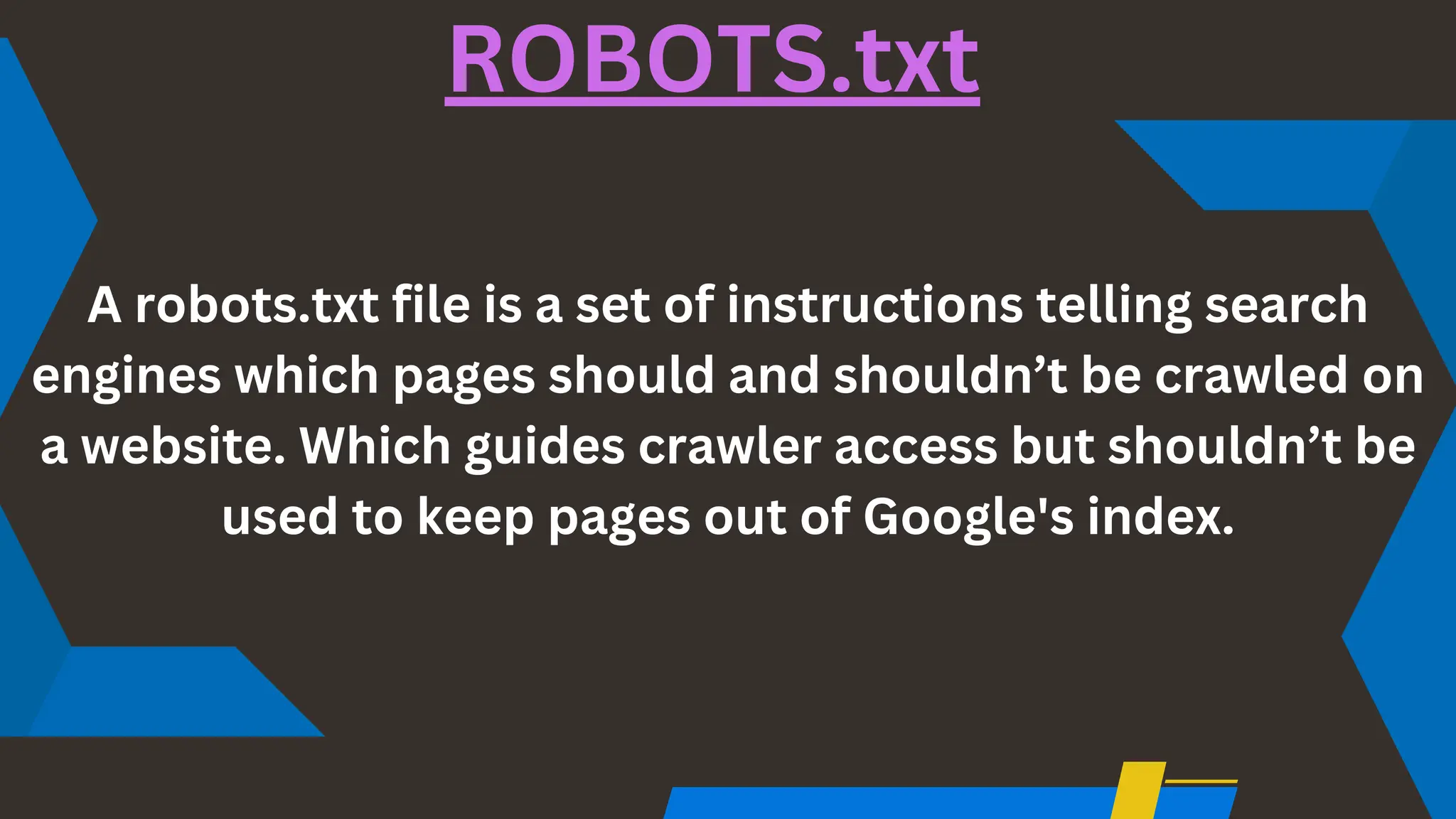 A robots.txt file is a set of instructions telling search
engines which pages should and shouldn’t be crawled on
a website. Which guides crawler access but shouldn’t be
used to keep pages out of Google's index.
ROBOTS.txt
 