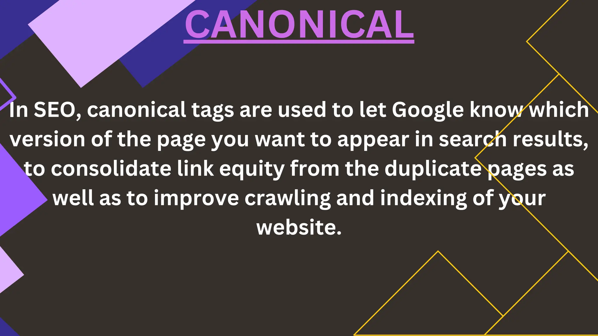 In SEO, canonical tags are used to let Google know which
version of the page you want to appear in search results,
to consolidate link equity from the duplicate pages as
well as to improve crawling and indexing of your
website.
CANONICAL
 