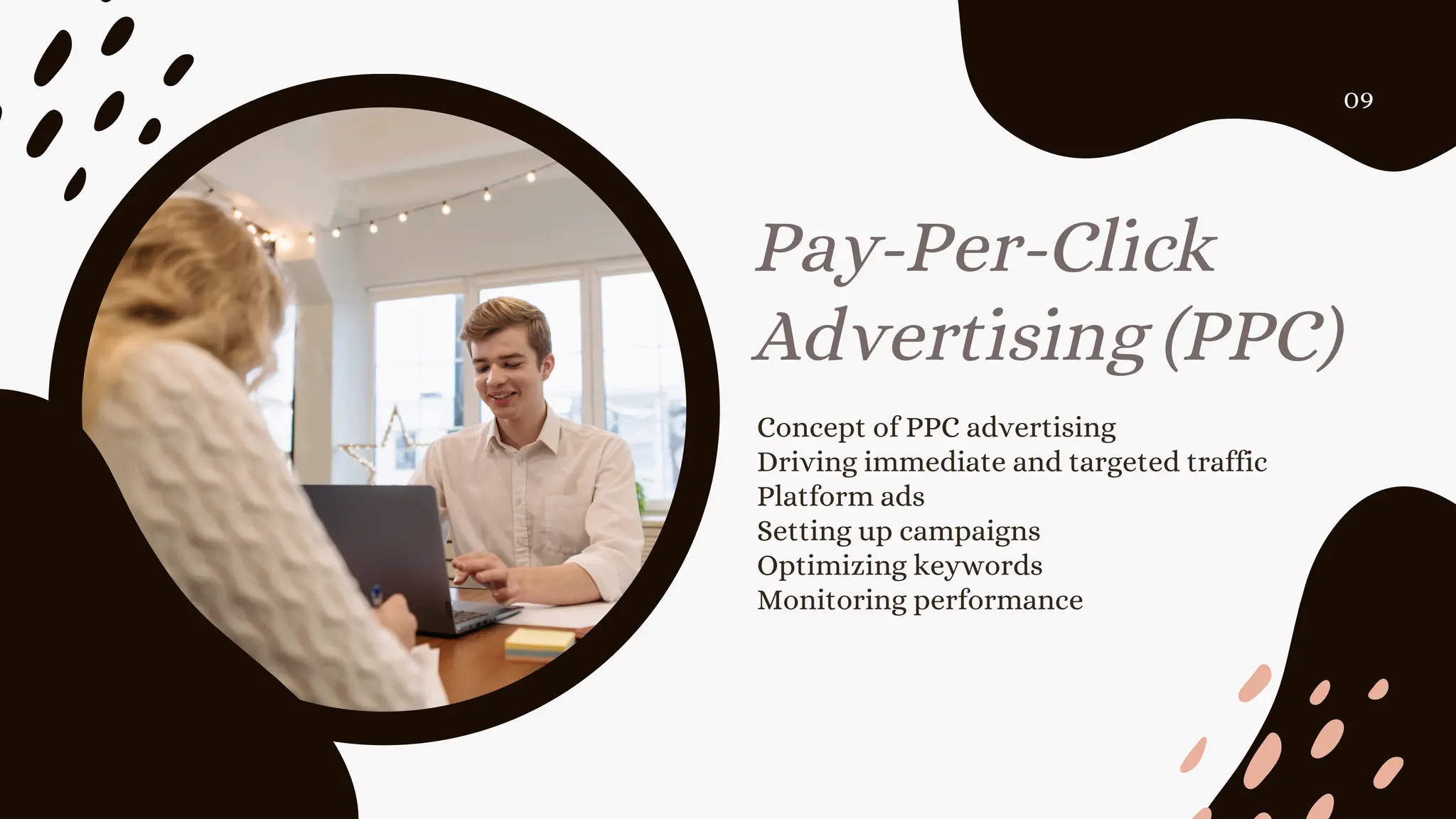 Concept of PPC advertising
Driving immediate and targeted traffic
Platform ads
Setting up campaigns
Optimizing keywords
Monitoring performance
Pay-Per-Click
Advertising (PPC)
09
 