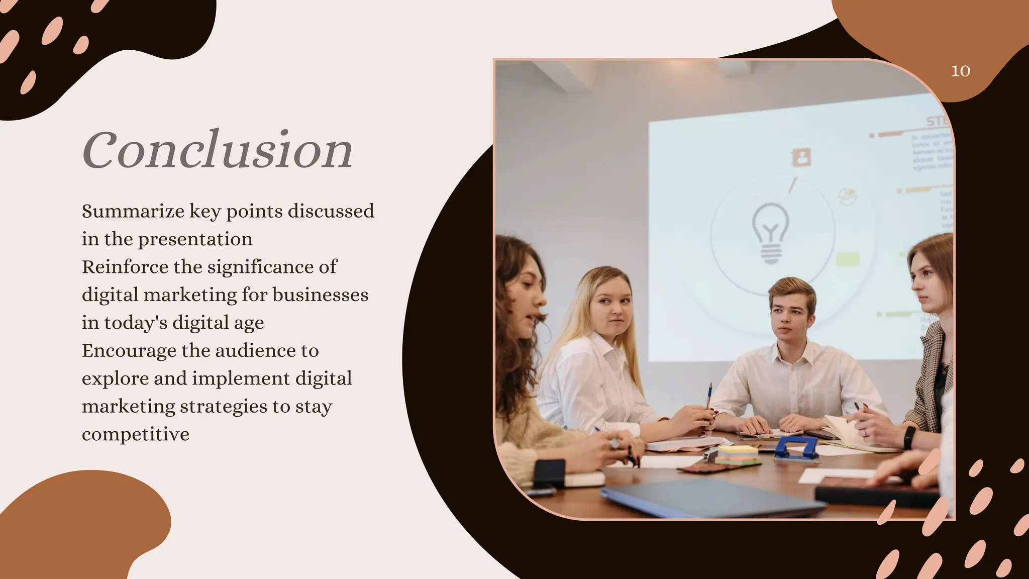 Conclusion
Summarize key points discussed
in the presentation
Reinforce the significance of
digital marketing for businesses
in today's digital age
Encourage the audience to
explore and implement digital
marketing strategies to stay
competitive
10
 