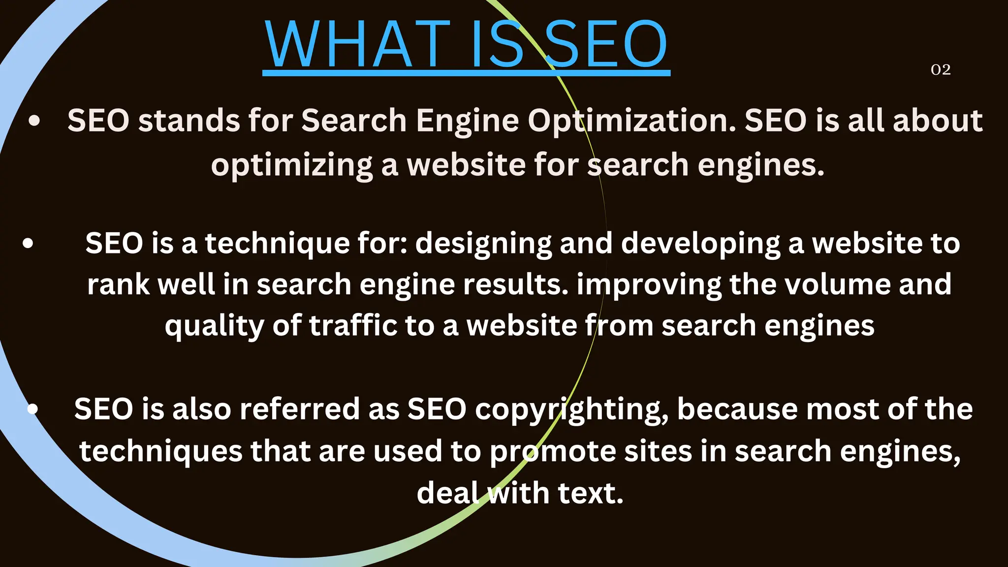 02
WHAT IS SEO
SEO stands for Search Engine Optimization. SEO is all about
optimizing a website for search engines.
SEO is a technique for: designing and developing a website to
rank well in search engine results. improving the volume and
quality of traffic to a website from search engines
SEO is also referred as SEO copyrighting, because most of the
techniques that are used to promote sites in search engines,
deal with text.
 
