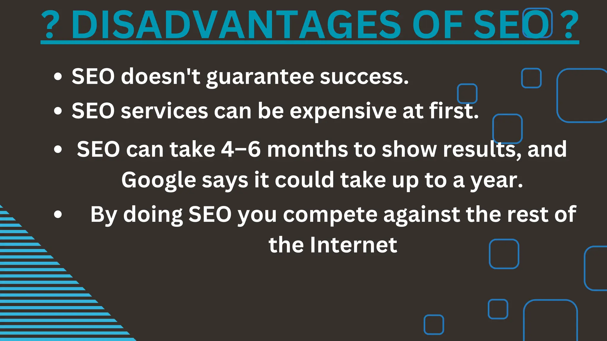 ? DISADVANTAGES OF SEO ?
SEO doesn't guarantee success.
SEO services can be expensive at first.
SEO can take 4–6 months to show results, and
Google says it could take up to a year.
By doing SEO you compete against the rest of
the Internet
 