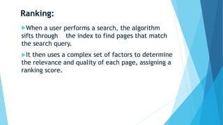 Ranking:
When a user performs a search, the algorithm
sifts through the index to find pages that match
the search query.
It then uses a complex set of factors to determine
the relevance and quality of each page, assigning a
ranking score.
 
