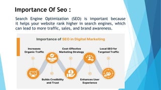 Importance Of Seo :
Search Engine Optimization (SEO) is important because
it helps your website rank higher in search engines, which
can lead to more traffic, sales, and brand awareness.
 