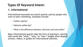 Types Of Keyword Intent:
1. Informational
Informational keywords are search queries used by people who
want to learn something. Examples include:
❖ “Coffee calories”
❖ “National coffee day”
❖ “What is the difference between cold brew and iced coffee”
Many informational queries take the form of questions, starting
with words like “what,” “why,” or “how.” Google often displays
articles, videos, or guides for informational searches.
 