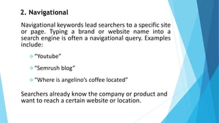 2. Navigational
Navigational keywords lead searchers to a specific site
or page. Typing a brand or website name into a
search engine is often a navigational query. Examples
include:
❖“Youtube”
❖“Semrush blog”
❖“Where is angelino’s coffee located”
Searchers already know the company or product and
want to reach a certain website or location.
 