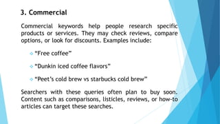 3. Commercial
Commercial keywords help people research specific
products or services. They may check reviews, compare
options, or look for discounts. Examples include:
❖ “Free coffee”
❖ “Dunkin iced coffee flavors”
❖ “Peet’s cold brew vs starbucks cold brew”
Searchers with these queries often plan to buy soon.
Content such as comparisons, listicles, reviews, or how-to
articles can target these searches.
 