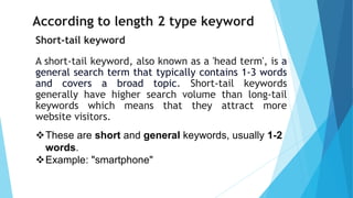 According to length 2 type keyword
Short-tail keyword
A short-tail keyword, also known as a 'head term', is a
general search term that typically contains 1-3 words
and covers a broad topic. Short-tail keywords
generally have higher search volume than long-tail
keywords which means that they attract more
website visitors.
❖These are short and general keywords, usually 1-2
words.
❖Example: "smartphone"
 