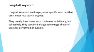 Long-tail keyword
Long-tail keywords are longer, more specific searches that
users enter into search engines.
They usually have lower search volumes individually, but
collectively, they comprise a large percentage of overall
searches performed on Google.
 