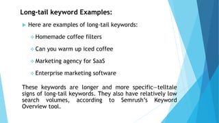 Long-tail keyword Examples:
 Here are examples of long-tail keywords:
❖ Homemade coffee filters
❖ Can you warm up iced coffee
❖ Marketing agency for SaaS
❖ Enterprise marketing software
These keywords are longer and more specific—telltale
signs of long-tail keywords. They also have relatively low
search volumes, according to Semrush’s Keyword
Overview tool.
 