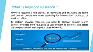 What is Keyword Research ?
Keyword research is the process of identifying and analyzing the terms
and queries people use when searching for information, products, or
services online.
To perform keyword research, you need to discover popular search
queries, evaluate their relevance to your content or business, and assess
the competition for ranking with those keywords.
 