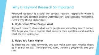 Why is Keyword Research So Important?
Keyword research is crucial for several reasons, especially when it
comes to SEO (Search Engine Optimization) and content marketing.
Here's why it's so important:
1. Understand What People Want
Keyword research shows what words people use when they search online.
This helps you create content that answers their questions and matches
what they’re looking for.
2. Helps You Rank Higher
By choosing the right keywords, you can make sure your website shows
up in search results. The higher you rank, the more people will see your
site.
 
