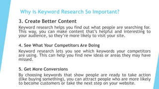 Why is Keyword Research So Important?
3. Create Better Content
Keyword research helps you find out what people are searching for.
This way, you can make content that’s helpful and interesting to
your audience, so they’re more likely to visit your site.
4. See What Your Competitors Are Doing
Keyword research lets you see which keywords your competitors
are using. This can help you find new ideas or areas they may have
missed.
5. Get More Conversions
By choosing keywords that show people are ready to take action
(like buying something), you can attract people who are more likely
to become customers or take the next step on your website.
 
