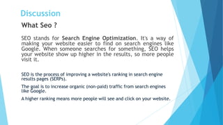 Discussion
What Seo ?
SEO stands for Search Engine Optimization. It's a way of
making your website easier to find on search engines like
Google. When someone searches for something, SEO helps
your website show up higher in the results, so more people
visit it.
SEO is the process of improving a website's ranking in search engine
results pages (SERPs).
The goal is to increase organic (non-paid) traffic from search engines
like Google.
A higher ranking means more people will see and click on your website.
 